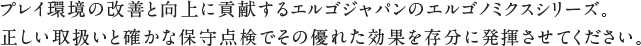 プレイ環境の改善と向上に貢献するエルゴジャパンのエルゴノミクスシリーズ。正しい取扱いと確かな保守点検でその優れた効果を存分に発揮させてください。