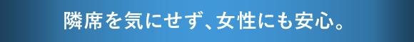 隣席を気にせず、女性にも安心。