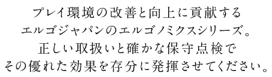 プレイ環境の改善と向上に貢献するエルゴジャパンのエルゴノミクスシリーズ。正しい取扱いと確かな保守点検でその優れた効果を存分に発揮させてください。